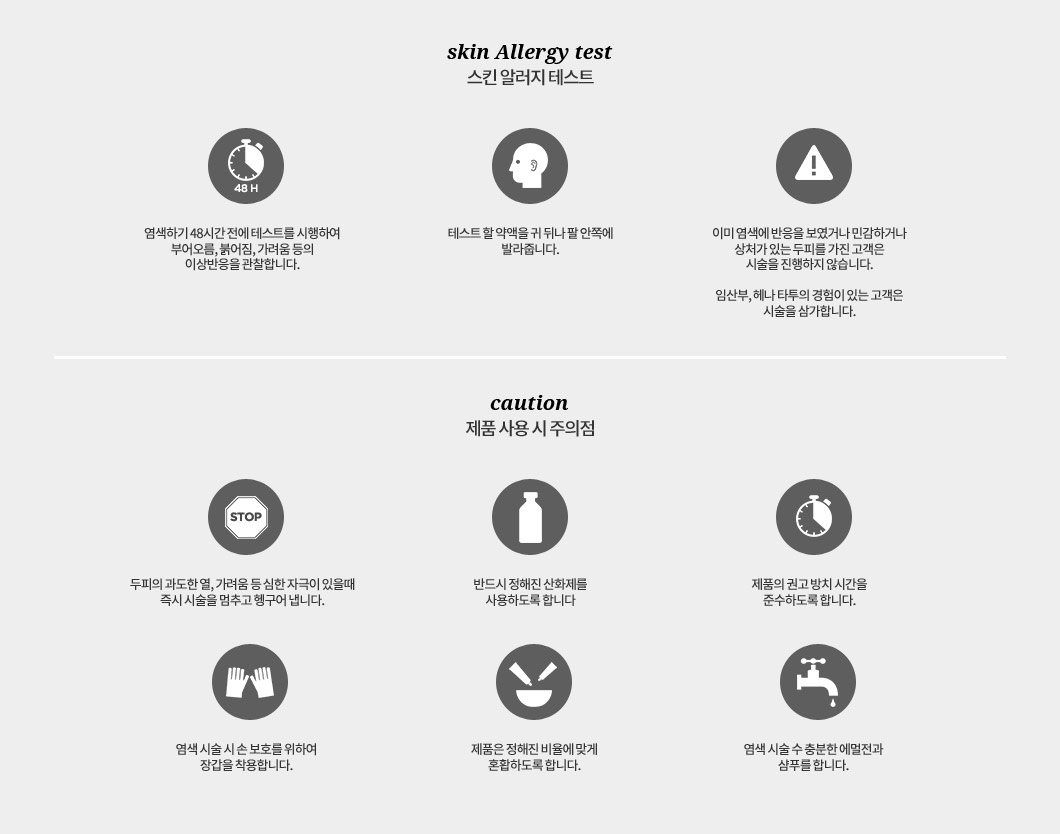 skin Allergy test 스킨 알러지 테스트: 염색하기 48시간 전에 테스트를 시행하여 부어오름, 붉어짐, 가려움 등의 이상반응을 관찰합니다. 테스트 할 약액을 귀 뒤나 팔 안쪽에 발라줍니다. 이미 염색에 반응을 보였거나 민감하거나
					상처가 있는 두피를 가진 고객은 시술을 진행하지 않습니다. 임산부, 헤나 타투의 경험이 있는 고객은 시술을 삼가합니다. caution 제품 사용시 주의점 : 두피의 과도한 열, 가려움 등 심한 자극이 있을때 즉시 시술을 멈추고 헹구어 냅니다. 반드시 정해진 산화제를 사용하도록 합니다. 제품의 권고 방치 시간을 준수하도록 합니다. 염색 시술 시 손 보호를 위하여 장갑을 착용합니다. 제품은 정해진 비율에 맞게 혼합하도록 합니다. 염색 시술 수 충분한 에멀전과 샴푸를 합니다.